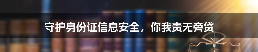 守护身份证信息安全,你我责无旁贷