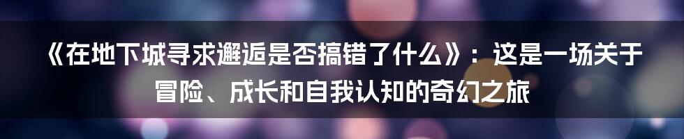 《在地下城寻求邂逅是否搞错了什么》：这是一场关于冒险、成长和自我认知的奇幻之旅