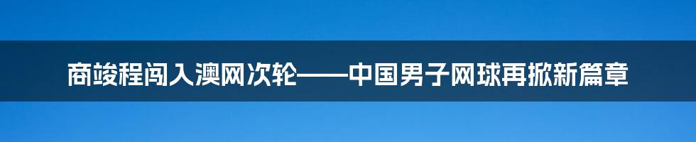 商竣程闯入澳网次轮——中国男子网球再掀新篇章