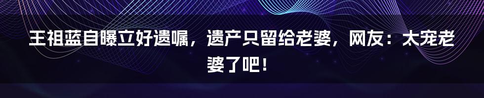 王祖蓝自曝立好遗嘱，遗产只留给老婆，网友：太宠老婆了吧！