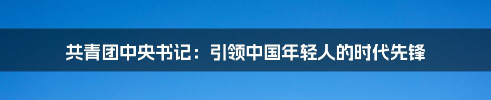 共青团中央书记：引领中国年轻人的时代先锋