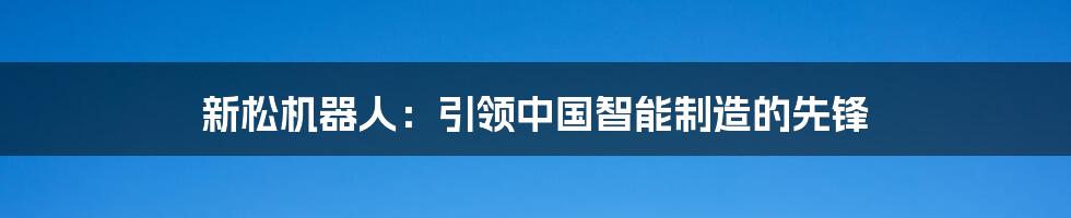 新松机器人：引领中国智能制造的先锋