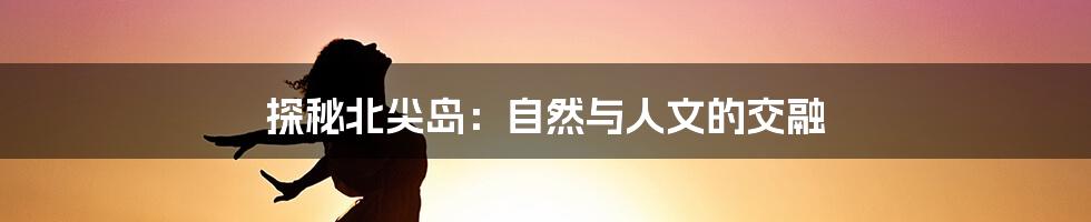 探秘北尖岛:自然与人文的交融