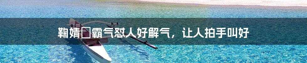 鞠婧祎霸气怼人好解气,让人拍手叫好