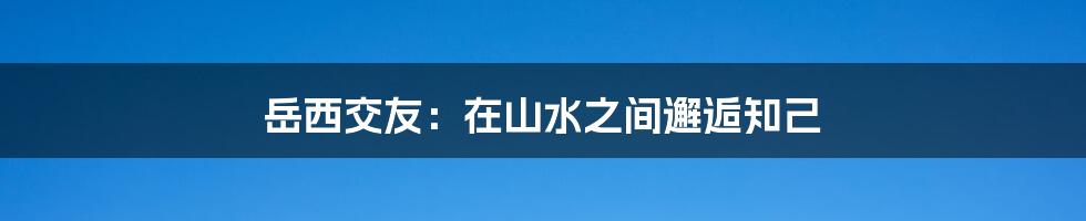 岳西交友：在山水之间邂逅知己