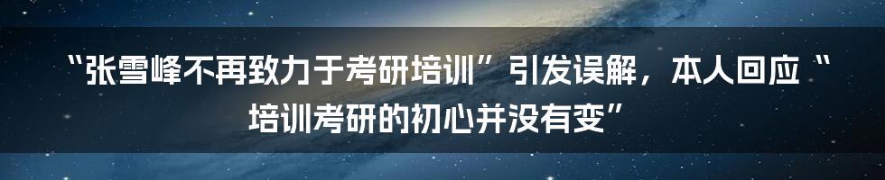 “张雪峰不再致力于考研培训”引发误解,本人回应“培训考研的初心并没有变”