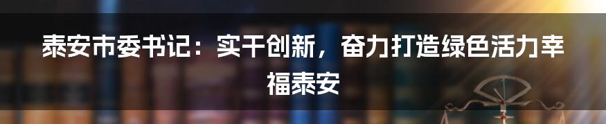 泰安市委书记：实干创新，奋力打造绿色活力幸福泰安