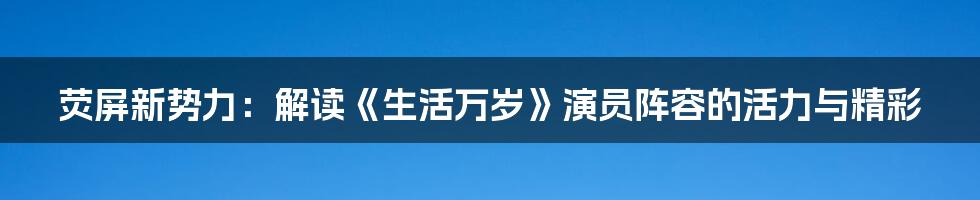 荧屏新势力：解读《生活万岁》演员阵容的活力与精彩