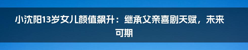 小沈阳13岁女儿颜值飙升:继承父亲喜剧天赋,未来可期