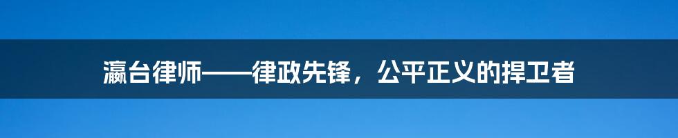 瀛台律师——律政先锋，公平正义的捍卫者