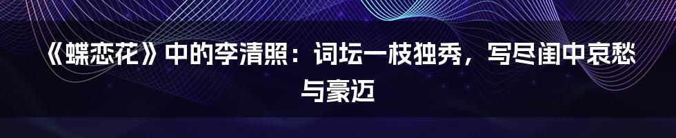 《蝶恋花》中的李清照：词坛一枝独秀，写尽闺中哀愁与豪迈