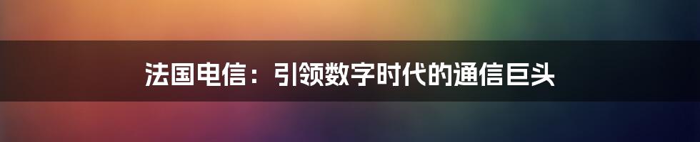 法国电信：引领数字时代的通信巨头