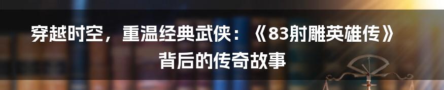 穿越时空，重温经典武侠：《83射雕英雄传》背后的传奇故事