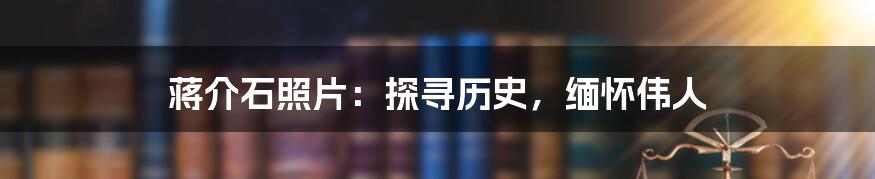 蒋介石照片：探寻历史，缅怀伟人