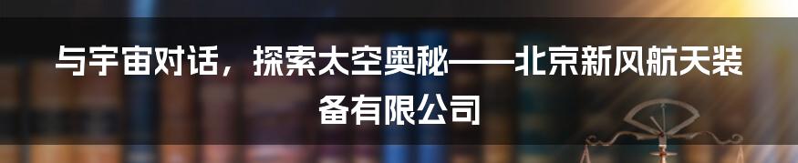 与宇宙对话,探索太空奥秘——北京新风航天装备有限公司