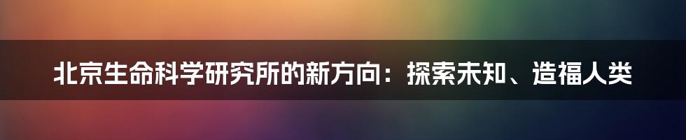 北京生命科学研究所的新方向：探索未知、造福人类