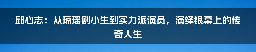 邱心志：从琼瑶剧小生到实力派演员，演绎银幕上的传奇人生