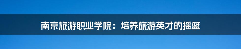 南京旅游职业学院:培养旅游英才的摇篮