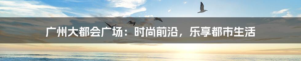 广州大都会广场:时尚前沿,乐享都市生活