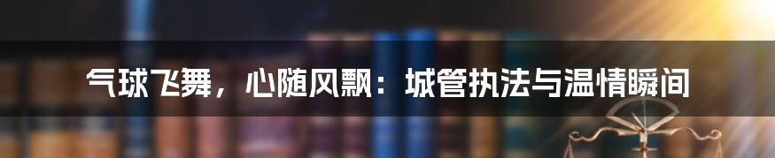 气球飞舞，心随风飘：城管执法与温情瞬间