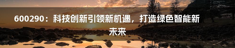 600290：科技创新引领新机遇，打造绿色智能新未来