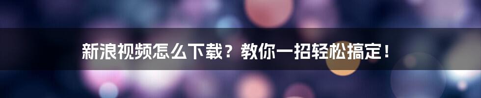 新浪视频怎么下载？教你一招轻松搞定！