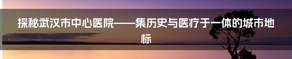 探秘武汉市中心医院——集历史与医疗于一体的城市地标