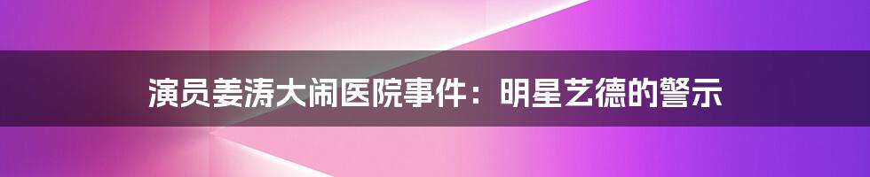 演员姜涛大闹医院事件：明星艺德的警示