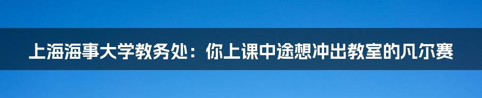 上海海事大学教务处：你上课中途想冲出教室的凡尔赛