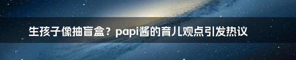 生孩子像抽盲盒?papi酱的育儿观点引发热议