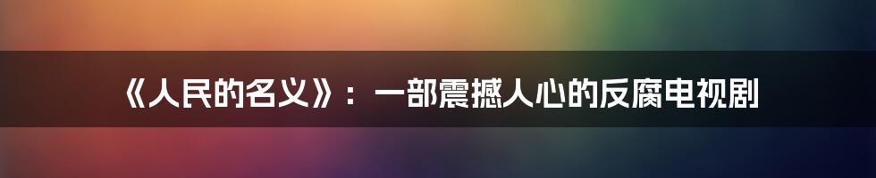 《人民的名义》：一部震撼人心的反腐电视剧