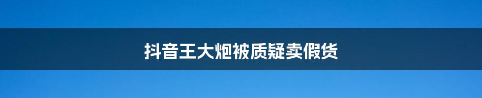 抖音王大炮被质疑卖假货