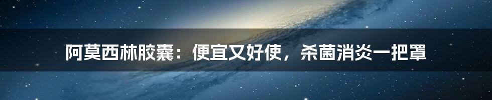 阿莫西林胶囊:便宜又好使,杀菌消炎一把罩