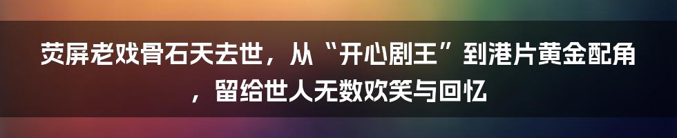 荧屏老戏骨石天去世,从“开心剧王”到港片黄金配角,留给世人无数欢笑与回忆