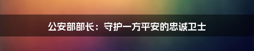 公安部部长：守护一方平安的忠诚卫士