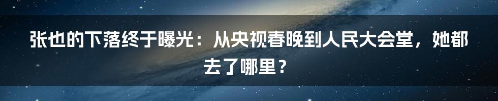 张也的下落终于曝光：从央视春晚到人民大会堂，她都去了哪里？