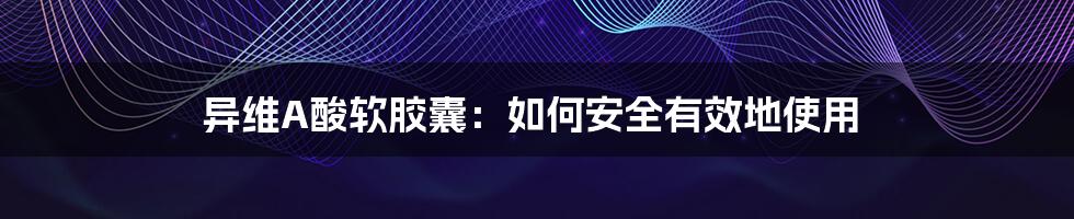 异维A酸软胶囊:如何安全有效地使用