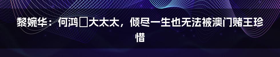 黎婉华:何鸿燊大太太,倾尽一生也无法被澳门赌王珍惜