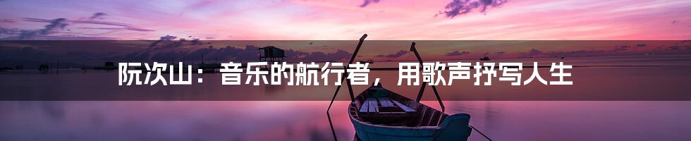 阮次山:音乐的航行者,用歌声抒写人生