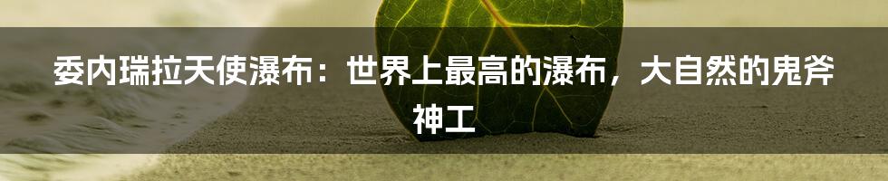 委内瑞拉天使瀑布：世界上最高的瀑布，大自然的鬼斧神工