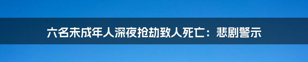 六名未成年人深夜抢劫致人死亡：悲剧警示