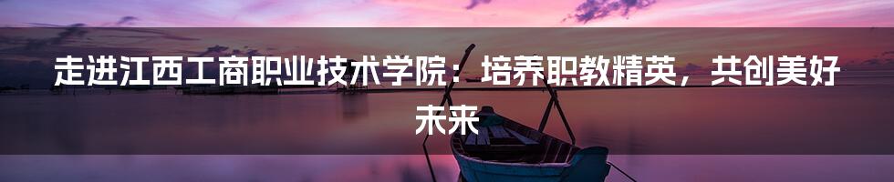 走进江西工商职业技术学院:培养职教精英,共创美好未来
