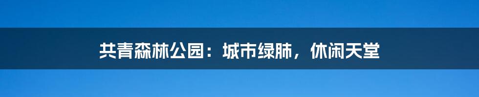 共青森林公园：城市绿肺，休闲天堂