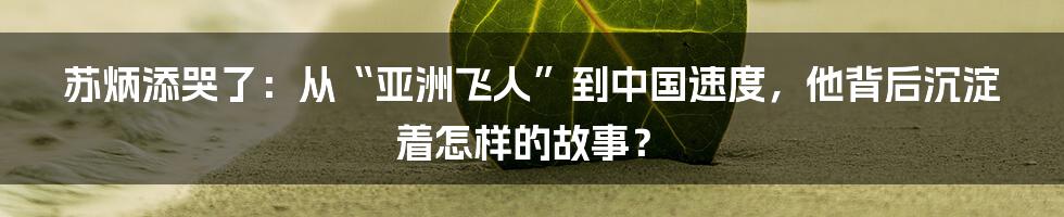 苏炳添哭了:从“亚洲飞人”到中国速度,他背后沉淀着怎样的故事?