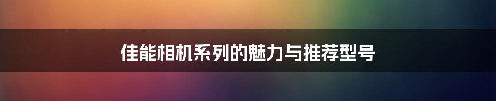 佳能相机系列的魅力与推荐型号