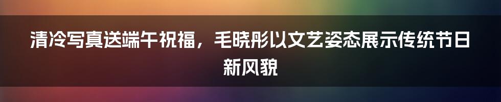 清冷写真送端午祝福，毛晓彤以文艺姿态展示传统节日新风貌