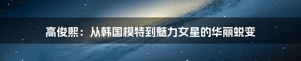 高俊熙:从韩国模特到魅力女星的华丽蜕变