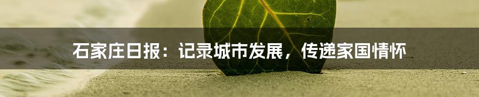 石家庄日报:记录城市发展,传递家国情怀