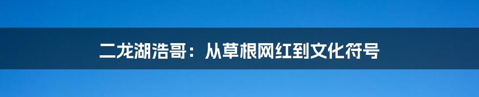 二龙湖浩哥:从草根网红到文化符号