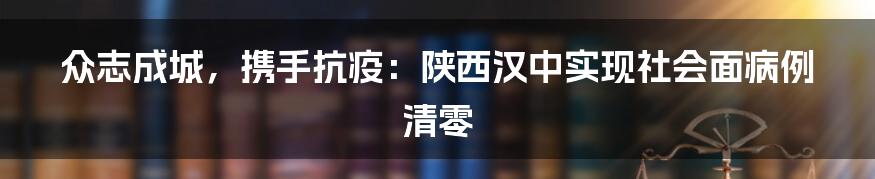 众志成城，携手抗疫：陕西汉中实现社会面病例清零